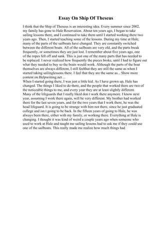Essay On Ship Of Theseus
I think that the Ship of Theseus is an interesting idea. Every summer since 2002,
my family has gone to Hale Reservation. About ten years ago, I began to take
sailing lessons there, and I continued to take them until I started working there two
years ago. Then, I started teaching some of the lessons. During my time at Hale,
many of the parts of the sailboats have changed. They are constantly switched
between the different boats. All of the sailboats are very old, and the parts break
frequently, or sometimes they are just lost. I remember about five years ago, one
of the ropes fell off and sank. This is just one of the many parts that has needed to
be replaced. I never realized how frequently the pieces broke, until I had to figure out
what they needed to buy so the boats would work. Although the parts of the boat
themselves are always different, I still feelthat they are still the same as when I
started taking sailinglessons there. I feel that they are the same as... Show more
content on Helpwriting.net ...
When I started going there, I was just a little kid. As I have grown up, Hale has
changed. The things I liked to do there, and the people that worked there are two of
the noticeable things to me, and every year they are at least slightly different.
Many of the lifeguards that I really liked don t work there anymore. I know next
year, assuming I work there again, will be very different. My brother had worked
there for the last seven years, and for the two years that I work there, he was the
head lifeguard. It is going to be strange with him not there, since he just graduated
college and isn t going to be back. In the fifteen years of going to Hale, he was
always been there, either with my family, or working there. Everything at Hale is
changing. I thought it was kind of weird a couple years ago when someone who
used to work at Hale and taught me sailing lessons had to ask me if they could use
one of the sailboats. This really made me realize how much things had
 