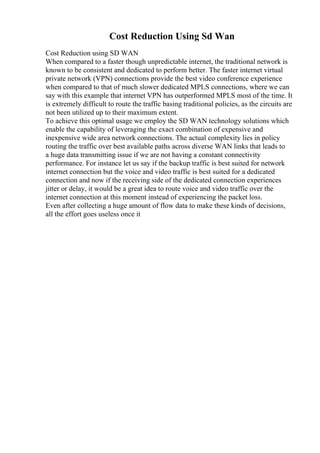 Cost Reduction Using Sd Wan
Cost Reduction using SD WAN
When compared to a faster though unpredictable internet, the traditional network is
known to be consistent and dedicated to perform better. The faster internet virtual
private network (VPN) connections provide the best video conference experience
when compared to that of much slower dedicated MPLS connections, where we can
say with this example that internet VPN has outperformed MPLS most of the time. It
is extremely difficult to route the traffic basing traditional policies, as the circuits are
not been utilized up to their maximum extent.
To achieve this optimal usage we employ the SD WAN technology solutions which
enable the capability of leveraging the exact combination of expensive and
inexpensive wide area network connections. The actual complexity lies in policy
routing the traffic over best available paths across diverse WAN links that leads to
a huge data transmitting issue if we are not having a constant connectivity
performance. For instance let us say if the backup traffic is best suited for network
internet connection but the voice and video traffic is best suited for a dedicated
connection and now if the receiving side of the dedicated connection experiences
jitter or delay, it would be a great idea to route voice and video traffic over the
internet connection at this moment instead of experiencing the packet loss.
Even after collecting a huge amount of flow data to make these kinds of decisions,
all the effort goes useless once it
 