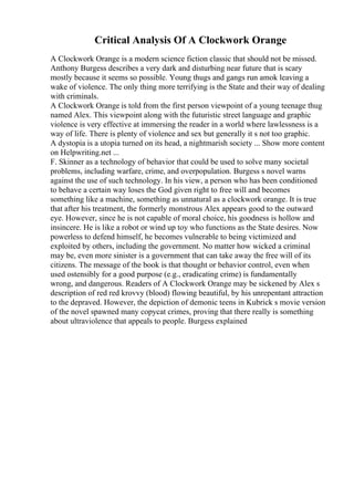 Critical Analysis Of A Clockwork Orange
A Clockwork Orange is a modern science fiction classic that should not be missed.
Anthony Burgess describes a very dark and disturbing near future that is scary
mostly because it seems so possible. Young thugs and gangs run amok leaving a
wake of violence. The only thing more terrifying is the State and their way of dealing
with criminals.
A Clockwork Orange is told from the first person viewpoint of a young teenage thug
named Alex. This viewpoint along with the futuristic street language and graphic
violence is very effective at immersing the reader in a world where lawlessness is a
way of life. There is plenty of violence and sex but generally it s not too graphic.
A dystopia is a utopia turned on its head, a nightmarish society ... Show more content
on Helpwriting.net ...
F. Skinner as a technology of behavior that could be used to solve many societal
problems, including warfare, crime, and overpopulation. Burgess s novel warns
against the use of such technology. In his view, a person who has been conditioned
to behave a certain way loses the God given right to free will and becomes
something like a machine, something as unnatural as a clockwork orange. It is true
that after his treatment, the formerly monstrous Alex appears good to the outward
eye. However, since he is not capable of moral choice, his goodness is hollow and
insincere. He is like a robot or wind up toy who functions as the State desires. Now
powerless to defend himself, he becomes vulnerable to being victimized and
exploited by others, including the government. No matter how wicked a criminal
may be, even more sinister is a government that can take away the free will of its
citizens. The message of the book is that thought or behavior control, even when
used ostensibly for a good purpose (e.g., eradicating crime) is fundamentally
wrong, and dangerous. Readers of A Clockwork Orange may be sickened by Alex s
description of red red krovvy (blood) flowing beautiful, by his unrepentant attraction
to the depraved. However, the depiction of demonic teens in Kubrick s movie version
of the novel spawned many copycat crimes, proving that there really is something
about ultraviolence that appeals to people. Burgess explained
 