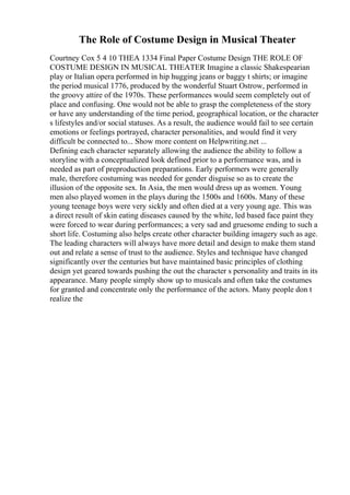 The Role of Costume Design in Musical Theater
Courtney Cox 5 4 10 THEA 1334 Final Paper Costume Design THE ROLE OF
COSTUME DESIGN IN MUSICAL THEATER Imagine a classic Shakespearian
play or Italian opera performed in hip hugging jeans or baggy t shirts; or imagine
the period musical 1776, produced by the wonderful Stuart Ostrow, performed in
the groovy attire of the 1970s. These performances would seem completely out of
place and confusing. One would not be able to grasp the completeness of the story
or have any understanding of the time period, geographical location, or the character
s lifestyles and/or social statuses. As a result, the audience would fail to see certain
emotions or feelings portrayed, character personalities, and would find it very
difficult be connected to... Show more content on Helpwriting.net ...
Defining each character separately allowing the audience the ability to follow a
storyline with a conceptualized look defined prior to a performance was, and is
needed as part of preproduction preparations. Early performers were generally
male, therefore costuming was needed for gender disguise so as to create the
illusion of the opposite sex. In Asia, the men would dress up as women. Young
men also played women in the plays during the 1500s and 1600s. Many of these
young teenage boys were very sickly and often died at a very young age. This was
a direct result of skin eating diseases caused by the white, led based face paint they
were forced to wear during performances; a very sad and gruesome ending to such a
short life. Costuming also helps create other character building imagery such as age.
The leading characters will always have more detail and design to make them stand
out and relate a sense of trust to the audience. Styles and technique have changed
significantly over the centuries but have maintained basic principles of clothing
design yet geared towards pushing the out the character s personality and traits in its
appearance. Many people simply show up to musicals and often take the costumes
for granted and concentrate only the performance of the actors. Many people don t
realize the
 