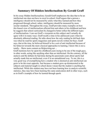 Summary Of Hidden Intellectualism By Gerald Graff
In his essay Hidden Intellectualism, Gerald Graff emphasizes the idea that to be an
intellectual one does not have to excel in school. Graff argues that a person s
intelligence should not be measured by solely what they learned and how they
progressed through school, rather, intelligence should be measured by more
secular standards. Throughout the essay, Graff provides many examples on how
this biased view of intellectualism affected him and others in his childhood and how
he suggests that school curriculum be changed to better reflect the different types
of intellectualism. I can see Graff s viewpoint on this subject and I actually do
agree with it in many ways. Graff recalls a time in his adolescent years when he
absolutely abhorred reading. He talks about how the only reading he did back then
was when he read his sports magazines and sports novels written for boys. Graff
says, that at the time, he believed himself to be a sort of anti intellectual because of
his behavior towards the more classical approaches to learning. I know this is not a
totally... Show more content on Helpwriting.net ...
Graff mentions how he spent his childhood years trying to be one of the tough guys,
in other words, acting like anything other than an intellectual. On the contrary, all the
analysis and the debates he had done during his passionate years about sports had
actually made him an intellectual, even if in an untraditional way. To me, this is a
very good way of exemplifying how a student who is deemed an anti intellectual can
grow to be the exact opposite. Just because a student grew up disinterested in the
subjects and material taught in school doesn t mean that the student is anything but
intellectual. While this student may have not been learning how to analyze scientific
statistics, they may have been learning this same analyzation skill in other ways, such
as in Graff s example of how he learned through sports
 