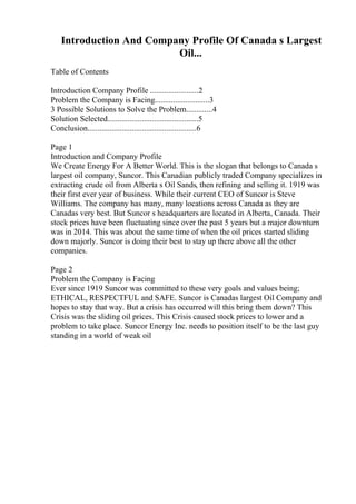 Introduction And Company Profile Of Canada s Largest
Oil...
Table of Contents
Introduction Company Profile ........................2
Problem the Company is Facing...........................3
3 Possible Solutions to Solve the Problem.............4
Solution Selected.............................................5
Conclusion......................................................6
Page 1
Introduction and Company Profile
We Create Energy For A Better World. This is the slogan that belongs to Canada s
largest oil company, Suncor. This Canadian publicly traded Company specializes in
extracting crude oil from Alberta s Oil Sands, then refining and selling it. 1919 was
their first ever year of business. While their current CEO of Suncor is Steve
Williams. The company has many, many locations across Canada as they are
Canadas very best. But Suncor s headquarters are located in Alberta, Canada. Their
stock prices have been fluctuating since over the past 5 years but a major downturn
was in 2014. This was about the same time of when the oil prices started sliding
down majorly. Suncor is doing their best to stay up there above all the other
companies.
Page 2
Problem the Company is Facing
Ever since 1919 Suncor was committed to these very goals and values being;
ETHICAL, RESPECTFUL and SAFE. Suncor is Canadas largest Oil Company and
hopes to stay that way. But a crisis has occurred will this bring them down? This
Crisis was the sliding oil prices. This Crisis caused stock prices to lower and a
problem to take place. Suncor Energy Inc. needs to position itself to be the last guy
standing in a world of weak oil
 