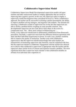 Collaborative Supervision Model
Collaborative Supervision Model Developmental supervision models call upon
teachers and other instructional leaders to employ approaches that are useful in
improving their cognitive growth. In this case, the supervisor seeks to employ a
supervisory model that diagnoses their conceptual levels (CL). With a collaborative
approach, the teacher can be successful in ensuring a perfect presentation, the ability
to improve problem solving strategies, and negotiate with students. The rationale for
choosing a collaborative model of supervision lies on the fact that supervisors are
able to define a problem before weighing on some possible solutions. The
developmental supervisor can also seek advice from others in the event of a
complicated issue. The... Show more content on Helpwriting.net ...
Firstly, every supervisor should learn to differentiate collaboration from democratic
procedures. Secondly, a supervisor must learn the difference between agreement with
ideas and their individual acquiescence to power. In such a way, teachers would be
able to improve the quality of instruction. Another issue with collaborative
supervision is that the supervisor should acknowledge that some teachers are
characteristic of mistrusting supervisors and, therefore, must be explained with time
that the supervisor intends to collaborate. Engagement with the teacher also allowed
me to observe that collaborative supervision is appropriate when the teacher and the
supervisor share similar levels of concern and expertise towards a problem. The most
significant factor that a supervisor must consider is that collaboration doubles an
attitude of an individual and a repertoire of
 