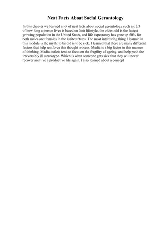 Neat Facts About Social Gerontology
In this chapter we learned a lot of neat facts about social gerontology such as: 2/3
of how long a person lives is based on their lifestyle, the oldest old is the fastest
growing population in the United States, and life expectancy has gone up 50% for
both males and females in the United States. The most interesting thing I learned in
this module is the myth: to be old is to be sick. I learned that there are many different
factors that help reinforce this thought process. Media is a big factor in this manner
of thinking. Media outlets tend to focus on the fragility of ageing, and help push the
irreversibly ill stereotype. Which is when someone gets sick that they will never
recover and live a productive life again. I also learned about a concept
 