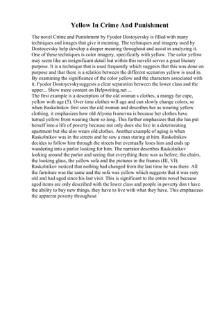 Yellow In Crime And Punishment
The novel Crime and Punishment by Fyodor Dostoyevsky is filled with many
techniques and images that give it meaning. The techniques and imagery used by
Dostoyevsky help develop a deeper meaning throughout and assist in analyzing it.
One of these techniques is color imagery, specifically with yellow. The color yellow
may seem like an insignificant detail but within this novelit serves a great literary
purpose. It is a technique that is used frequently which suggests that this was done on
purpose and that there is a relation between the different scenarios yellow is used in.
By examining the significance of the color yellow and the characters associated with
it, Fyodor Dostoyevskysuggests a clear separation between the lower class and the
upper... Show more content on Helpwriting.net ...
The first example is a description of the old woman s clothes, a mangy fur cape,
yellow with age (5). Over time clothes will age and can slowly change colors, so
when Raskolnikov first sees the old woman and describes her as wearing yellow
clothing, it emphasizes how old Alyona Ivanovna is because her clothes have
turned yellow from wearing them so long. This further emphasizes that she has put
herself into a life of poverty because not only does she live in a deteriorating
apartment but she also wears old clothes. Another example of aging is when
Raskolnikov was in the streets and he saw a man staring at him. Raskolnikov
decides to follow him through the streets but eventually loses him and ends up
wandering into a parlor looking for him. The narrator describes Raskolnikov
looking around the parlor and seeing that everything there was as before, the chairs,
the looking glass, the yellow sofa and the pictures in the frames (III, VI).
Raskolnikov noticed that nothing had changed from the last time he was there. All
the furniture was the same and the sofa was yellow which suggests that it was very
old and had aged since his last visit. This is significant to the entire novel because
aged items are only described with the lower class and people in poverty don t have
the ability to buy new things, they have to live with what they have. This emphasizes
the apparent poverty throughout
 