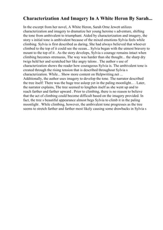 Characterization And Imagery In A White Heron By Sarah...
In the excerpt from her novel, A White Heron, Sarah Orne Jewett utilizes
characterization and imagery to dramatize her young heroine s adventure, shifting
the tone from ambivalent to triumphant. Aided by characterization and imagery, the
story s initial tone is ambivalent because of the mixed emotions Sylvia feels while
climbing. Sylvia is first described as daring, She had always believed that whoever
climbed to the top of it could see the ocean... Sylvia began with the utmost bravery to
mount to the top of it . As the story develops, Sylvia s courage remains intact when
climbing becomes strenuous, The way was harder than she thought... the sharp dry
twigs held her and scratched her like angry talons . The author s use of
characterization shows the reader how courageous Sylvia is. The ambivalent tone is
created through the rising tension that is described throughout Sylvia s
characterization. While... Show more content on Helpwriting.net ...
Additionally, the author uses imagery to develop the tone. The narrator described
the tree itself: There was the huge tree asleep yet in the paling moonlight... . Later,
the narrator explains, The tree seemed to lengthen itself as she went up and to
reach farther and farther upward . Prior to climbing, there is no reason to believe
that the act of climbing could become difficult based on the imagery provided. In
fact, the tree s beautiful appearance almost begs Sylvia to climb it in the paling
moonlight . While climbing, however, the ambivalent tone progresses as the tree
seems to stretch farther and farther most likely causing some drawbacks in Sylvia s
 