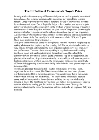 The Evolution of Commercials, Toyota Prius
In today s advertisements many different techniques are used to grab the attention of
the audience. Ads in the newspaper and in magazines may seem bland to some
readers. Large corporate tycoons tend to adhere to the use of television as the ideal
form of communication. Psychologically, bright colors, motion, and sounds help to
catch your attention and keep you alert on the product. Whether positive or negative,
the commercial most likely has an impact on your view of the product. Marketing in
commercials always targets a specific audience to purchase that service or product.
Automobile advertisements have had some of the most creative and unique cinematic
graphics. In one of the first ever hybrid vehiclecommercials in 2004, the Toyota...
Show more content on Helpwriting.net ...
This gives the introduction of the car a heightened sense of suspense. People may be
asking what could this engineering feat possibly be? The narrator introduces the car
very straight forward and includes the most important details only: fuel efficiency,
and performance. The tone of the man speaking is very businessman like using
intelligent words and a calm yet attention demanding voice. He ends off the
commercial with a twist on a famous quote, One small step on the accelerator, one
giant step for mankind, A quote that makes the car seem like a milestone as great as
landing on the moon. Without a doubt, the commercials both convey a completely
different feeling yet they both have the ability to include the same general aspects of
the automobile.
The images provided throughout the Toyota s commercials are what, I think,
captivates the audience most. The 2004 commercial on one hand has a play on
words that is imbedded in the motion picture. The narrator says that in our society
we have been moving, just not forward. This shows in the commercial because
every mode of transportation shown (a train, walking, driving, etc.) is literally
moving in place. The people are moving their legs but not moving distance, likewise
the cars wheels are turning, yet the car has no forward motion. Cleverly, the
commercial catches the eye of the audience and tries to invoke an epiphany: Why am
I driving
 