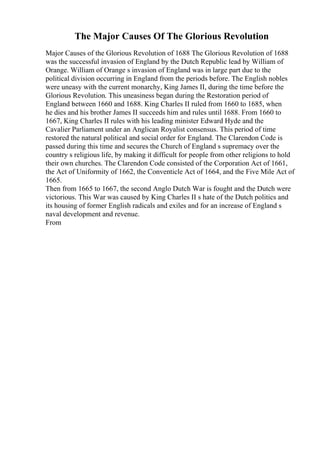 The Major Causes Of The Glorious Revolution
Major Causes of the Glorious Revolution of 1688 The Glorious Revolution of 1688
was the successful invasion of England by the Dutch Republic lead by William of
Orange. William of Orange s invasion of England was in large part due to the
political division occurring in England from the periods before. The English nobles
were uneasy with the current monarchy, King James II, during the time before the
Glorious Revolution. This uneasiness began during the Restoration period of
England between 1660 and 1688. King Charles II ruled from 1660 to 1685, when
he dies and his brother James II succeeds him and rules until 1688. From 1660 to
1667, King Charles II rules with his leading minister Edward Hyde and the
Cavalier Parliament under an Anglican Royalist consensus. This period of time
restored the natural political and social order for England. The Clarendon Code is
passed during this time and secures the Church of England s supremacy over the
country s religious life, by making it difficult for people from other religions to hold
their own churches. The Clarendon Code consisted of the Corporation Act of 1661,
the Act of Uniformity of 1662, the Conventicle Act of 1664, and the Five Mile Act of
1665.
Then from 1665 to 1667, the second Anglo Dutch War is fought and the Dutch were
victorious. This War was caused by King Charles II s hate of the Dutch politics and
its housing of former English radicals and exiles and for an increase of England s
naval development and revenue.
From
 