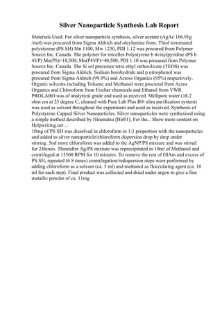 Silver Nanoparticle Synthesis Lab Report
Materials Used. For silver nanoparticle synthesis, silver acetate (AgAc 166.91g
/mol) was procured from Sigma Aldrich and oleylamine from. Thiol terminated
polystyrene (PS SH) Mn 1100, Mw 1230, PDI 1.12 was procured from Polymer
Source Inc. Canada. The polymer for micelles Polystyrene b 4vinylpyridine (PS b
4VP) Mn(PS)=18,500; Mn(P4VP)=40,500; PDI 1.10 was procured from Polymer
Source Inc. Canada. The Si sol precursor tetra ethyl orthosilicate (TEOS) was
procured from Sigma Aldrich. Sodium borohydride and p nitrophenol was
procured from Sigma Aldrich (99.9%) and Across Organics (95%) respectively.
Organic solvents including Toluene and Methanol were procured from Acros
Organics and Chloroform from Fischer chemicals and Ethanol from VWR
PROLABO was of analytical grade and used as received. Millipore water (18.2
ohm cm at 25 degree C, cleaned with Pure Lab Plus В® ultra purification system)
was used as solvent throughout the experiment and used as received. Synthesis of
Polystyrene Capped Silver Nanoparticles. Silver nanoparticles were synthesised using
a simple method described by Hiramatsu [Hir01]. For the... Show more content on
Helpwriting.net ...
10mg of PS SH was dissolved in chloroform in 1:1 proportion with the nanoparticles
and added to silver nanoparticle/chloroform dispersion drop by drop under
stirring. 5ml more chloroform was added to the AgNP/PS mixture and was stirred
for 24hours. Thereafter Ag/PS mixture was reprecipitated in 10ml of Methanol and
centrifuged at 13500 RPM for 10 minutes. To remove the rest of OlAm and excess of
PS SH, repeated (6 8 times) centrifugation/redispersion steps were performed by
adding chloroform as a solvent (ca. 5 ml) and methanol as flocculating agent (ca. 10
ml for each step). Final product was collected and dried under argon to give a fine
metallic powder of ca. 11mg
 