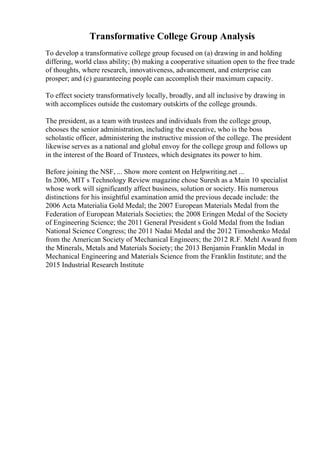Transformative College Group Analysis
To develop a transformative college group focused on (a) drawing in and holding
differing, world class ability; (b) making a cooperative situation open to the free trade
of thoughts, where research, innovativeness, advancement, and enterprise can
prosper; and (c) guaranteeing people can accomplish their maximum capacity.
To effect society transformatively locally, broadly, and all inclusive by drawing in
with accomplices outside the customary outskirts of the college grounds.
The president, as a team with trustees and individuals from the college group,
chooses the senior administration, including the executive, who is the boss
scholastic officer, administering the instructive mission of the college. The president
likewise serves as a national and global envoy for the college group and follows up
in the interest of the Board of Trustees, which designates its power to him.
Before joining the NSF, ... Show more content on Helpwriting.net ...
In 2006, MIT s Technology Review magazine chose Suresh as a Main 10 specialist
whose work will significantly affect business, solution or society. His numerous
distinctions for his insightful examination amid the previous decade include: the
2006 Acta Materialia Gold Medal; the 2007 European Materials Medal from the
Federation of European Materials Societies; the 2008 Eringen Medal of the Society
of Engineering Science; the 2011 General President s Gold Medal from the Indian
National Science Congress; the 2011 Nadai Medal and the 2012 Timoshenko Medal
from the American Society of Mechanical Engineers; the 2012 R.F. Mehl Award from
the Minerals, Metals and Materials Society; the 2013 Benjamin Franklin Medal in
Mechanical Engineering and Materials Science from the Franklin Institute; and the
2015 Industrial Research Institute
 