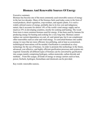 Biomass And Renewable Sources Of Energy
Executive summary
Biomass has become one of the most commonly used renewable sources of energy
in the last two decades. Many of the biomass fuels used today come in the form of
wood products, dried vegetation, crop residues, and aquatic plants. It is such a
widely utilized source of energy, probably due to its low cost and indigenous
nature, that it accounts for almost 14% of the world s total energy supply and as
much as 35% in developing countries, mostly for cooking and heating. The wood
from trees is most common biomass used for energy. It has been used by humans for
producing energy for heating and cooking for a very long time. Biomass cannot
replace our current dependence on coal, oil, and natural gas, but it can complement
other renewables such as solar and wind energy. To converted biomass into usable
energy in ways that are more efficient, less polluting, and at least as economical,
technological innovations will be needed. Gasification is considered as a key
technology for the use of biomass. In order to promote this technology in the future,
advanced, cost effective, and highly efficient gasification processes and systems are
required. Generally all different types of biomass can be converted by gasification
into syngas mainly comprising hydrogen, carbon monoxide, carbon dioxide and
methane. . From this syngas, all kinds of energy or energy carriers such as heat,
power, biofuels, hydrogen, biomethane and chemicals can be provided.
Key words: renewable sources,
 