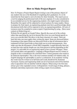 How to Make Project Report
How To Prepare a Project Report Report writing is one of the primary objects of
any student who are in the threshold of completing their graduation. It is to be
noted that the final report is not to be done for sheer formality. This report acts as
a tool for judging the professional skill of the new engineer. It is also considered to
be an extended service for the engineering students who might require information.
Remember this report will be subjected to critical analysis by many readers. Hence
to prepare the final report, an engineering graduate must have good knowledge about
the practical skills that will be required to solve an engineering problem. All sorts of
resources must be compiled to create a report. Experimenting by using... Show more
content on Helpwriting.net ...
Website Do not specify as Google/Yahoo. Specify the exact url of the website
rather than specifying the top level domain like www.xyz.com Instead specify as
www.xyz.com/abc.html The above is the basic structure of a report. There are
hard fast rules one must apply when writing the report. Some are discussed below:
Formatting of the report Please use Microsoft Word so that all information that is
explained will have good looks as these help you to avoid rearrangements. Also
make sure that the document is Word 2003 compatible. Length Basically there are
no hard fast rules and the length can vary from person to person depending on the
project. It is advisable for an engineering report to have around 100 pages. These
will include tables and appendices. Language of Report Report must be written in
English as this is considered to be consistent form. Certain grammar rules needs to
be followed Apostrophes: This is the most common mistakes all students make. In
English language the apostrophes is used as a contraction. In an academic writing
the words must be written in its full form and words should not be shortened.
Acronyms: Science and engineering fields use lot of acronyms and will be familiar
only to specialists who are familiar with the subjects. When using it for first time
always give it the expanded version. Colloquialisms: Avoid usage of slang, phrases,
idiomatic and chatty expressions while writing a report. In an academic
 