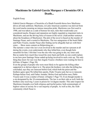 Machismo In Gabriel Garcia Marquez s Chronicles Of A
Death...
English Essay
Gabriel Garcia Marquez s Chronicles of a Death Foretold shows how Machismo
drives all male ambition. Machismo, in Latin American countries was derived from
the word macho meaning an intense masculine pride. Machismo was first used in
1948, and was taken as a code of honour for men, rules that would make you
considered macho. Respect and reputation are highly regarded as important traits in
Machismo, and are the driving force of reason in the novel. (Add another sentence
about the broadness of Machismo). The plot of the novel is based on the murder of
Santiago Nasar, and is rooted in Machismo. The two antagonists of the book Pablo
and Pedro Vicario, murder Nasar after finding out he allegedly had sex with their
sister, ... Show more content on Helpwriting.net ...
The narrator s sister who isn t even involved in the murder and isn t present at all
during the events, even understands why they killed him, even though feels
mournful for him. I felt that I was the one who was going to die, my sister said.
But no matter how much they tossed the story back and forth, no one could explain
to me how poor Santiago Nasar ended up being involved in such a mix up. The only
thing they knew for sure was that Angela Vicario s brothers were waiting for him to
kill him. (Chapter 1 Page 38).
Even the groups of people who were most likely to be against the killing either
supported it or did not object to it. The priest the brothers visit after the killing has
concluded, says they are innocent before God, which both the priest and the
brothers agree upon We killed him openly, Pedro Vicario said, but we re innocent.
Perhaps before God, said Father Amador. Before God and before men, Pablo
Vicario said. It was a matter of honor. (Chapter 3 Page 73). Even though murder is
a sin designated by the 10 commandments. The law is on their side as well, both the
brothers only receiving 3 years in prison for 1st degree murder. This utter respect for
Machismo triumphs over both religious and lawful justice, both commoningly of
highest values in society for a vast majority of people. As well as this, the Arab
community which Nasar is
 
