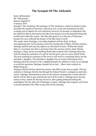 The Synopsis Of The Alchemist
Katy LaPalomento
Ms. DeLaurentis
Honors English IV
6 January 2016
Synopsis; The Alchemist The prologue of The Alchemist, written by Paulo Coelho,
describes the legend of Narcissus. Narcissus was a man who kneeled by the lake
everyday just to admire his own reflection; however, he became so infatuated with
his reflection that he drowned in the lake from trying to kiss the beautiful being that
he had seen within the waters. The lake then grieves over the loss of Narcissus
because his eyes reflected the beauty of the lake back to itself.
The reader meets Santiago, a traveling shepherd with his flock of sheep
accompanying him on his journey across the countryside of Spain. On their journey,
Santiago and his herd stay the night at an old church in ruins. Within the church
there is a sycamore tree that is growing where the sacristy used to stand. During
Santiago s sleep, he has an unsettling dream that awakens him. Santiago discusses
with his sheep the memories of a girl he met the prior year at a town called Tarifa.
The next morning he continues to the town to sell wool to a merchant and to see the
merchant s daughter. The merchant s daughter tries to arouse information from
Santiago about his choices to be a shepherd despite his abilities to read. In an attempt
to avoid her questions, Santiago instead relives and ... Show more content on
Helpwriting.net ...
Santiago informs the boy about his journey and offers to pay him as guide. The boy
explains to Santiago that the trip through the Sahara Desert is a dangerous and risky
course. Santiago, determined to uncover the treasure awaiting him, assures the boy
that he will be able to pay and that the trip will be worth it. Santiago gives the boy
money to buy camels for the trip; however, after getting distracted among the
marketplace the boy takes all of Santiago s money. Santiago then acquires a job from
a crystal merchant who offers to pay him for his cleaning
 
