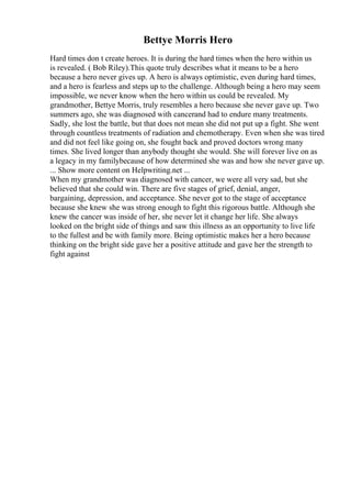 Bettye Morris Hero
Hard times don t create heroes. It is during the hard times when the hero within us
is revealed. ( Bob Riley).This quote truly describes what it means to be a hero
because a hero never gives up. A hero is always optimistic, even during hard times,
and a hero is fearless and steps up to the challenge. Although being a hero may seem
impossible, we never know when the hero within us could be revealed. My
grandmother, Bettye Morris, truly resembles a hero because she never gave up. Two
summers ago, she was diagnosed with cancerand had to endure many treatments.
Sadly, she lost the battle, but that does not mean she did not put up a fight. She went
through countless treatments of radiation and chemotherapy. Even when she was tired
and did not feel like going on, she fought back and proved doctors wrong many
times. She lived longer than anybody thought she would. She will forever live on as
a legacy in my familybecause of how determined she was and how she never gave up.
... Show more content on Helpwriting.net ...
When my grandmother was diagnosed with cancer, we were all very sad, but she
believed that she could win. There are five stages of grief, denial, anger,
bargaining, depression, and acceptance. She never got to the stage of acceptance
because she knew she was strong enough to fight this rigorous battle. Although she
knew the cancer was inside of her, she never let it change her life. She always
looked on the bright side of things and saw this illness as an opportunity to live life
to the fullest and be with family more. Being optimistic makes her a hero because
thinking on the bright side gave her a positive attitude and gave her the strength to
fight against
 