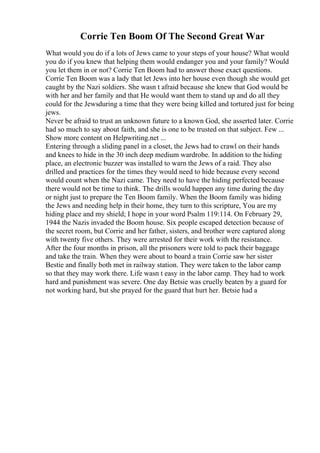 Corrie Ten Boom Of The Second Great War
What would you do if a lots of Jews came to your steps of your house? What would
you do if you knew that helping them would endanger you and your family? Would
you let them in or not? Corrie Ten Boom had to answer those exact questions.
Corrie Ten Boom was a lady that let Jews into her house even though she would get
caught by the Nazi soldiers. She wasn t afraid because she knew that God would be
with her and her family and that He would want them to stand up and do all they
could for the Jewsduring a time that they were being killed and tortured just for being
jews.
Never be afraid to trust an unknown future to a known God, she asserted later. Corrie
had so much to say about faith, and she is one to be trusted on that subject. Few ...
Show more content on Helpwriting.net ...
Entering through a sliding panel in a closet, the Jews had to crawl on their hands
and knees to hide in the 30 inch deep medium wardrobe. In addition to the hiding
place, an electronic buzzer was installed to warn the Jews of a raid. They also
drilled and practices for the times they would need to hide because every second
would count when the Nazi came. They need to have the hiding perfected because
there would not be time to think. The drills would happen any time during the day
or night just to prepare the Ten Boom family. When the Boom family was hiding
the Jews and needing help in their home, they turn to this scripture, You are my
hiding place and my shield; I hope in your word Psalm 119:114. On February 29,
1944 the Nazis invaded the Boom house. Six people escaped detection because of
the secret room, but Corrie and her father, sisters, and brother were captured along
with twenty five others. They were arrested for their work with the resistance.
After the four months in prison, all the prisoners were told to pack their baggage
and take the train. When they were about to board a train Corrie saw her sister
Bestie and finally both met in railway station. They were taken to the labor camp
so that they may work there. Life wasn t easy in the labor camp. They had to work
hard and punishment was severe. One day Betsie was cruelly beaten by a guard for
not working hard, but she prayed for the guard that hurt her. Betsie had a
 