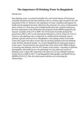 The Importance Of Drinking Water In Bangladesh
Introduction
Safe drinking water is essential for healthy life, and United Nations (UN) General
Assembly declared safe and clean drinking water as a human right essential to the full
enjoyment of life [1]. Moreover, the importance of water, sanitation and hygiene for
health and development has been reflected in the outcomes of a series of international
policy forums [1]. These have also included health and water oriented conferences,
but most importantly in the Millennium Development Goals (MDG) adopted by the
General Assembly of the UN in 2000. The UN General Assembly declared the
period from 2005 to 2015 as the International Decade for Action, Water for Life [1].
Access to safe drinking water is important as a health and development issue at
national, regional and local levels. Bangladesh, a developing country from South
Asian (SA) region also takes several steps for ensuring sanitation and safe drinking
water facilities among the people. As a result, Bangladesh has made great progress
in this sector. The government also claimed that it has achieved the MDG indicator
of ensuring safe drinking water for 85% people of the country. According to different
demographic and health surveys, the percentage of using improved sources of
drinking water is about 98% (reported in the latest two surveys Multiple Indicator
Cluster Surveys (MICS) 2012 13 and Bangladesh Demographic and Health Survey
(BDHS) 2014) [2,3]. But, this achievement statistics are overlooking the
shortcomings.
 