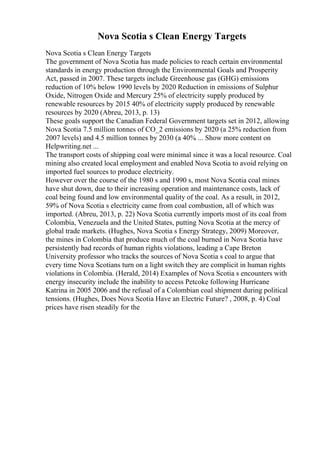 Nova Scotia s Clean Energy Targets
Nova Scotia s Clean Energy Targets
The government of Nova Scotia has made policies to reach certain environmental
standards in energy production through the Environmental Goals and Prosperity
Act, passed in 2007. These targets include Greenhouse gas (GHG) emissions
reduction of 10% below 1990 levels by 2020 Reduction in emissions of Sulphur
Oxide, Nitrogen Oxide and Mercury 25% of electricity supply produced by
renewable resources by 2015 40% of electricity supply produced by renewable
resources by 2020 (Abreu, 2013, p. 13)
These goals support the Canadian Federal Government targets set in 2012, allowing
Nova Scotia 7.5 million tonnes of CO_2 emissions by 2020 (a 25% reduction from
2007 levels) and 4.5 million tonnes by 2030 (a 40% ... Show more content on
Helpwriting.net ...
The transport costs of shipping coal were minimal since it was a local resource. Coal
mining also created local employment and enabled Nova Scotia to avoid relying on
imported fuel sources to produce electricity.
However over the course of the 1980 s and 1990 s, most Nova Scotia coal mines
have shut down, due to their increasing operation and maintenance costs, lack of
coal being found and low environmental quality of the coal. As a result, in 2012,
59% of Nova Scotia s electricity came from coal combustion, all of which was
imported. (Abreu, 2013, p. 22) Nova Scotia currently imports most of its coal from
Colombia, Venezuela and the United States, putting Nova Scotia at the mercy of
global trade markets. (Hughes, Nova Scotia s Energy Strategy, 2009) Moreover,
the mines in Colombia that produce much of the coal burned in Nova Scotia have
persistently bad records of human rights violations, leading a Cape Breton
University professor who tracks the sources of Nova Scotia s coal to argue that
every time Nova Scotians turn on a light switch they are complicit in human rights
violations in Colombia. (Herald, 2014) Examples of Nova Scotia s encounters with
energy insecurity include the inability to access Petcoke following Hurricane
Katrina in 2005 2006 and the refusal of a Colombian coal shipment during political
tensions. (Hughes, Does Nova Scotia Have an Electric Future? , 2008, p. 4) Coal
prices have risen steadily for the
 