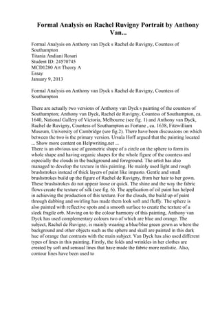 Formal Analysis on Rachel Ruvigny Portrait by Anthony
Van...
Formal Analysis on Anthony van Dyck s Rachel de Ruvigny, Countess of
Southampton
Titania Andiani Rosari
Student ID: 24570745
MCD1280 Art Theory A
Essay
January 9, 2013
Formal Analysis on Anthony van Dyck s Rachel de Ruvigny, Countess of
Southampton
There are actually two versions of Anthony van Dyck s painting of the countess of
Southampton; Anthony van Dyck, Rachel de Ruvigny, Countess of Southampton, ca.
1640, National Gallery of Victoria, Melbourne (see fig. 1) and Anthony van Dyck,
Rachel de Ruvigny, Countess of Southampton as Fortune , ca. 1638, Fitzwilliam
Museum, University of Cambridge (see fig.2). There have been discussions on which
between the two is the primary version. Ursula Hoff argued that the painting located
... Show more content on Helpwriting.net ...
There is an obvious use of geometric shape of a circle on the sphere to form its
whole shape and having organic shapes for the whole figure of the countess and
especially the clouds in the background and foreground. The artist has also
managed to develop the texture in this painting. He mainly used light and rough
brushstrokes instead of thick layers of paint like impasto. Gentle and small
brushstrokes build up the figure of Rachel de Ruvigny, from her hair to her gown.
These brushstrokes do not appear loose or quick. The shine and the way the fabric
flows create the texture of silk (see fig. 6). The application of oil paint has helped
in achieving the production of this texture. For the clouds, the build up of paint
through dabbing and swirling has made them look soft and fluffy. The sphere is
also painted with reflective spots and a smooth surface to create the texture of a
sleek fragile orb. Moving on to the colour harmony of this painting, Anthony van
Dyck has used complementary colours two of which are blue and orange. The
subject, Rachel de Ruvigny, is mainly wearing a blue/blue green gown as where the
background and other objects such as the sphere and skull are painted in this dark
hue of orange that contrasts with the main subject. Van Dyck has also used different
types of lines in this painting. Firstly, the folds and wrinkles in her clothes are
created by soft and sensual lines that have made the fabric more realistic. Also,
contour lines have been used to
 