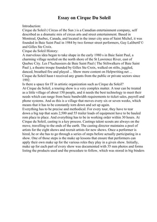 Essay on Cirque Du Soleil
Introduction:
Cirque du Soleil ( Circus of the Sun ) is a Canadian entertainment company, self
described as a dramatic mix of circus arts and street entertainment. Based in
Montreal, Quebec, Canada, and located in the inner city area of Saint Michel, it was
founded in Baie Saint Paul in 1984 by two former street performers, Guy LalibertГ©
and Gilles Ste Croix.
Cirque du Soleil History:
A marvelous idea began to take shape in the early 1980 s in Baie Saint Paul, a
charming village nestled on the north shore of the St Lawrence River, east of
Quebec City. Les Г‰chassiers de Baie Saint Paul ( The Stiltwalkers of Baie Saint
Paul ), a theatre troupe founded by Gilles Ste Croix, walked on stilts, juggled,
danced, breathed fire and played ... Show more content on Helpwriting.net ...
Cirque du Soleil hasn t received any grants from the public or private sectors since
1992.
Is there a space for IT in artistic organization such as Cirque du Soleil?
At Cirque du Soleil, a touring show is a very complex matter. A tour can be treated
as a little village of about 150 people, and it needs the best technology to meet their
needs which can range from basic bandwidth requirements to ticket sales, payroll and
phone systems. And as this is a village that moves every six or seven weeks, which
means that it has to be constantly torn down and set up again.
Everything has to be precise and methodical. For every tour, they have to tear
down a big top that seats 2,500 and 55 trailer loads of equipment have to be hauled
rom place to place. And everything has to be in working order within 30 hours. At
Cirque du Soleil, casting is a key process. Castings talent scouts are always on the
move, travelling to the ends of the earth. The casting director maintains a pool of
artists for the eight shows and recruit artists for new shows. Once a performer is
hired, he or she has to go through a series of steps before actually participating in a
show. One of those steps is the make up lessons that ensure that performers can
apply their own make up for the various roles they play in a given show. Initially,
make up for each part of every show was documented with 35 mm photos and forms
listing the products used and the procedure to follow, which was stored in big binders
 