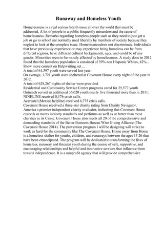 Runaway and Homeless Youth
Homelessness is a real serious health issue all over the world that must be
addressed. A lot of people in a public frequently misunderstand the cause of
homelessness. Remarks regarding homeless people such as they need to just get a
job or go to school are normally used liberally by members of society because they
neglect to look at the complete issue. Homelessnessdoes not discriminate. Individuals
that have previously experience or may experience being homeless can be from
different regions, have different cultural backgrounds, ages, and could be of any
gender. Minorities seem to be mostly affected by homelessness. A study done in 2012
found that the homeless population is consisted of 39% non Hispanic Whites, 42%...
Show more content on Helpwriting.net ...
A total of 61,597 youth were served last year.
On average, 1,721 youth were sheltered at Covenant House every night of the year in
2012.
A total of 628,267 nights of shelter were provided.
Residential and Community Service Center programs cared for 25,577 youth.
Outreach served an additional 36,020 youth nearly five thousand more than in 2011.
NINELINE received 8,176 crisis calls.
Acercatel (Mexico helpline) received 4,775 crisis calls.
Covenant House received a three star charity rating from Charity Navigator,
America s premier independent charity evaluator, indicating that Covenant House
exceeds or meets industry standards and performs as well as or better than most
charities in its Cause. Covenant House also meets all 20 of the comprehensive and
demanding standards of the Better Business Bureau Wise Giving Alliance (The
Covenant House 2014). The prevention program I will be designing will strive to
work as hard for the community like The Covenant House. Home away from Home
is a homeless shelter for youths, children, and runaways between the ages 13 20 that
have been emancipated. The program will be dedicated to transforming the lives of
homeless, runaway and threaten youth during the course of safe, supportive, and
encouraging relationships and helpful and innovative services that influence them
toward independence. It is a nonprofit agency that will provide comprehensive
 