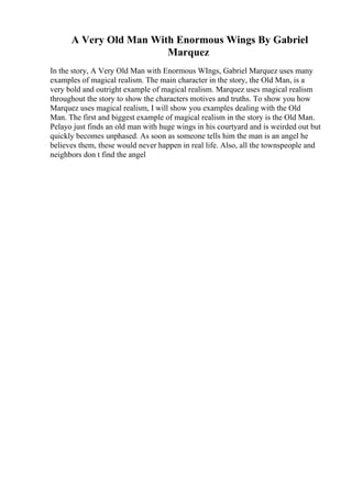 A Very Old Man With Enormous Wings By Gabriel
Marquez
In the story, A Very Old Man with Enormous WIngs, Gabriel Marquez uses many
examples of magical realism. The main character in the story, the Old Man, is a
very bold and outright example of magical realism. Marquez uses magical realism
throughout the story to show the characters motives and truths. To show you how
Marquez uses magical realism, I will show you examples dealing with the Old
Man. The first and biggest example of magical realism in the story is the Old Man.
Pelayo just finds an old man with huge wings in his courtyard and is weirded out but
quickly becomes unphased. As soon as someone tells him the man is an angel he
believes them, these would never happen in real life. Also, all the townspeople and
neighbors don t find the angel
 