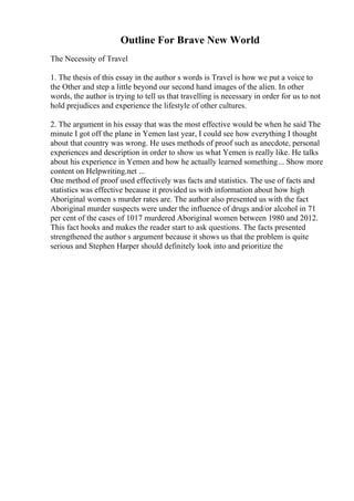 Outline For Brave New World
The Necessity of Travel
1. The thesis of this essay in the author s words is Travel is how we put a voice to
the Other and step a little beyond our second hand images of the alien. In other
words, the author is trying to tell us that travelling is necessary in order for us to not
hold prejudices and experience the lifestyle of other cultures.
2. The argument in his essay that was the most effective would be when he said The
minute I got off the plane in Yemen last year, I could see how everything I thought
about that country was wrong. He uses methods of proof such as anecdote, personal
experiences and description in order to show us what Yemen is really like. He talks
about his experience in Yemen and how he actually learned something... Show more
content on Helpwriting.net ...
One method of proof used effectively was facts and statistics. The use of facts and
statistics was effective because it provided us with information about how high
Aboriginal women s murder rates are. The author also presented us with the fact
Aboriginal murder suspects were under the influence of drugs and/or alcohol in 71
per cent of the cases of 1017 murdered Aboriginal women between 1980 and 2012.
This fact hooks and makes the reader start to ask questions. The facts presented
strengthened the author s argument because it shows us that the problem is quite
serious and Stephen Harper should definitely look into and prioritize the
 