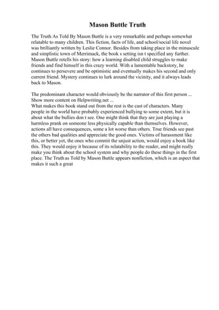 Mason Buttle Truth
The Truth As Told By Mason Buttle is a very remarkable and perhaps somewhat
relatable to many children. This fiction, facts of life, and school/social life novel
was brilliantly written by Leslie Connor. Besides from taking place in the minuscule
and simplistic town of Merrimack, the book s setting isn t specified any further.
Mason Buttle retells his story: how a learning disabled child struggles to make
friends and find himself in this crazy world. With a lamentable backstory, he
continues to persevere and be optimistic and eventually makes his second and only
current friend. Mystery continues to lurk around the vicinity, and it always leads
back to Mason.
The predominant character would obviously be the narrator of this first person ...
Show more content on Helpwriting.net ...
What makes this book stand out from the rest is the cast of characters. Many
people in the world have probably experienced bullying to some extent, but it is
about what the bullies don t see. One might think that they are just playing a
harmless prank on someone less physically capable than themselves. However,
actions all have consequences, some a lot worse than others. True friends see past
the others bad qualities and appreciate the good ones. Victims of harassment like
this, or better yet, the ones who commit the unjust action, would enjoy a book like
this. They would enjoy it because of its relatability to the reader, and might really
make you think about the school system and why people do these things in the first
place. The Truth as Told by Mason Buttle appears nonfiction, which is an aspect that
makes it such a great
 