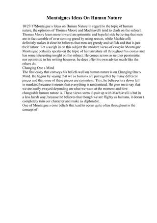 Montaignes Ideas On Human Nature
10/27/17Montaigne s Ideas on Human Nature In regard to the topic of human
nature, the opinions of Thomas Moore and Machiavelli tend to clash on the subject.
Thomas Moore leans more toward an optimistic and hopeful side believing that men
are in fact capable of over coming greed by using reason, while Machiavelli
definitely makes it clear he believes that men are greedy and selfish and that is just
their nature. Let s weigh in on this subject the modern views of essayist Montaigne.
Montaigne certainly speaks on the topic of humannature all throughout his essays and
has some interesting insight on the subject. He comes across as neither pessimistic
nor optimistic in his writing however, he does offer his own advice much like the
others do.
Changing One s Mind
The first essay that conveys his beliefs well on human nature is on Changing One s
Mind. He begins by saying that we as humans are put together by many different
pieces and that none of these pieces are consistent. This, he believes is a down fall
in mankind because it means that everything is randomized. He goes on to say that
we are easily swayed depending on what we want at the moment and how
changeable human nature is. These views seem to pair up with Machiavelli s but in
a less harsh way, because he believes that though we are flighty as humans, it doesn t
completely ruin our character and make us deplorable.
One of Montaigne s core beliefs that tend to occur quite often throughout is the
concept of
 