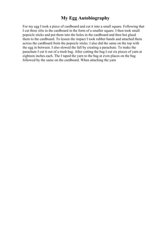 My Egg Autobiography
For my egg I took a piece of cardboard and cut it into a small square. Following that
I cut three slits in the cardboard in the form of a smaller square. I then took small
popsicle sticks and put them into the holes in the cardboard and then hot glued
them to the cardboard. To lessen the impact I took rubber bands and attached them
across the cardboard from the popsicle sticks. I also did the same on the top with
the egg in between. I also slowed the fall by creating a parachute. To make the
parachute I cut it out of a trash bag. After cutting the bag I cut six pieces of yarn at
eighteen inches each. The I taped the yarn to the bag at even places on the bag
followed by the same on the cardboard. When attaching the yarn
 