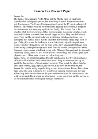 Fennesc Fox Research Paper
Fennec Fox
The Fennec Fox, native to North Africa and the Middle East, isn t currently
considered an endangered species, but its territory is under threat from tourism
and development. The Fennec Fox is considered one of the 15 cutest endangered
animals.The Fennec Fox is my favorite animal because it is adorable, it adapts to
its environment, and its strong loyalty to it s family. The Fennec Fox is the
smallest of all the world s foxes. It has enormous ears, measuring 6 inches, which
seem to have been borrowed from a much bigger relative. They use their ears as
tools. Their bat like ears emit body heat at night and help keep the foxes cool
during the day. Fennec Foxes may be small but their size and shape helps them to
gracefully glide across the land when in search for food or just letting off some
steam. They have long, thick, soft fur coats with a furry undercoat that keeps them
warm during cold nights and protects them from the hot sun during the day. These
foxes are cream colored with black tipped tails. Although this species of fox is smaller
than many others, it has fur that blends into its surroundings and offers a great deal
of protection ... Show more content on Helpwriting.net ...
Fennec Foxes are sometimes called Desert Foxes because they live in desert zones
of North Africa and the Sinai and Arabian areas. They are nocturnal and try to
avoid the daytime heat of the desert environment. They search for plants but also
feast upon rodents, eggs, reptiles, and insects. Like most desert dwellers, the
Fennec Fox has the ability to go for long periods without water. Fennec Foxes have
been known to jump in the air 2 feet high from a standing position, and they are
able to leap a distance of 4 meters. Its paws are covered with fur so that the fox can
walk on hot sand, like it s wearing snowshoes. Having to work so hard to survive in
its environment makes their loyalty stronger twards one
 