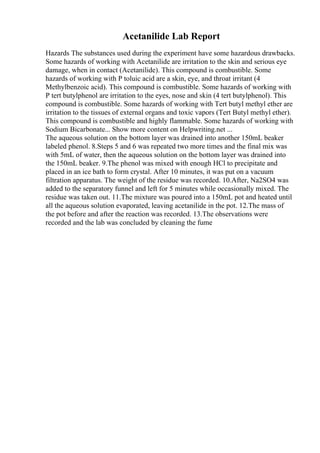 Acetanilide Lab Report
Hazards The substances used during the experiment have some hazardous drawbacks.
Some hazards of working with Acetanilide are irritation to the skin and serious eye
damage, when in contact (Acetanilide). This compound is combustible. Some
hazards of working with P toluic acid are a skin, eye, and throat irritant (4
Methylbenzoic acid). This compound is combustible. Some hazards of working with
P tert butylphenol are irritation to the eyes, nose and skin (4 tert butylphenol). This
compound is combustible. Some hazards of working with Tert butyl methyl ether are
irritation to the tissues of external organs and toxic vapors (Tert Butyl methyl ether).
This compound is combustible and highly flammable. Some hazards of working with
Sodium Bicarbonate... Show more content on Helpwriting.net ...
The aqueous solution on the bottom layer was drained into another 150mL beaker
labeled phenol. 8.Steps 5 and 6 was repeated two more times and the final mix was
with 5mL of water, then the aqueous solution on the bottom layer was drained into
the 150mL beaker. 9.The phenol was mixed with enough HCl to precipitate and
placed in an ice bath to form crystal. After 10 minutes, it was put on a vacuum
filtration apparatus. The weight of the residue was recorded. 10.After, Na2SO4 was
added to the separatory funnel and left for 5 minutes while occasionally mixed. The
residue was taken out. 11.The mixture was poured into a 150mL pot and heated until
all the aqueous solution evaporated, leaving acetanilide in the pot. 12.The mass of
the pot before and after the reaction was recorded. 13.The observations were
recorded and the lab was concluded by cleaning the fume
 