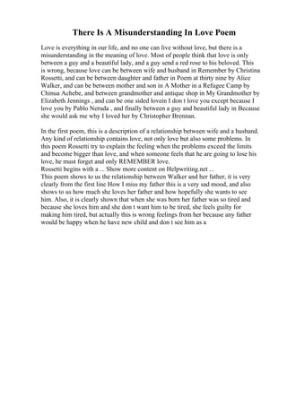 There Is A Misunderstanding In Love Poem
Love is everything in our life, and no one can live without love, but there is a
misunderstanding in the meaning of love. Most of people think that love is only
between a guy and a beautiful lady, and a guy send a red rose to his beloved. This
is wrong, because love can be between wife and husband in Remember by Christina
Rossetti, and can be between daughter and father in Poem at thirty nine by Alice
Walker, and can be between mother and son in A Mother in a Refugee Camp by
Chinua Achebe, and between grandmother and antique shop in My Grandmother by
Elizabeth Jennings , and can be one sided lovein I don t love you except because I
love you by Pablo Neruda , and finally between a guy and beautiful lady in Because
she would ask me why I loved her by Christopher Brennan.
In the first poem, this is a description of a relationship between wife and a husband.
Any kind of relationship contains love, not only love but also some problems. In
this poem Rossetti try to explain the feeling when the problems exceed the limits
and become bigger than love, and when someone feels that he are going to lose his
love, he must forget and only REMEMBER love.
Rossetti begins with a ... Show more content on Helpwriting.net ...
This poem shows to us the relationship between Walker and her father, it is very
clearly from the first line How I miss my father this is a very sad mood, and also
shows to us how much she loves her father and how hopefully she wants to see
him. Also, it is clearly shown that when she was born her father was so tired and
because she loves him and she don t want him to be tired, she feels guilty for
making him tired, but actually this is wrong feelings from her because any father
would be happy when he have new child and don t see him as a
 