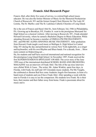 Francis Abel Research Paper
Francis Abel, after thirty five years of service, is a retired high school music
educator. He was also the former Minister of Music for the Memorial Presbyterian
Church of Roosevelt, NY and the former Gospel Choir Director for The Lady Of
Loretta, The St. Marths s and The St. Ladislaus Catholic Churches of Long Island.
He is the son of Francis and Hazel Abel Sr., born February 3rd, 1946 in Philadelphia,
PA. Growing up in Brooklyn, NY, Frankie Jr. went to the prestigious Musicand Art
High School as a classical violinist. After moving to Roosevelt, NY., Frank attended
Howard University, where he earned a Bachelors Degree in Music Education. While
attending Howard, he became a member of OMEGA PSI PHI FRATERNITY,
INC. and PHI MU ALPHA SINFONIA MUSIC FRATERNITY. After graduation
from Howard, Frank taught vocal music at Mulligan Jr. High School in Central
Islip, NY during the day and performed in various New York nightclubs, as a singer
and keyboardist, with his own Rhythm and Blues bands. For a decade, from ... Show
more content on Helpwriting.net ...
He, his students and staff have received international and national recognition for
this prestigious Long Island High School. In November 1997, Frank received the
first SUPERINTENDENTS SPOTLIGHT AWARD. The cover story of the June
1999 issue of the international distributed SCHOOL BAND AND ORCHESTRA
MAGAZINE was an interview of Frank Abel. The title of the up close interview
was a Rebel With A Cause . The writer, Mr. Adam Winkler, spent four days, in
Florida, with Frank, his staff and 145 Uniondale music students. Put Mo Vaughn,
the celebrated ex Boston Red Sox come Anaheim Angels first baseman, in front of a
band room of students and you ll have Frank Abel. After spending a week with the
man in Florida it is easy to see the comparison. His students love Frank. He is their
hero, their mentor and their father away from home. Frank is passionate about his
music and is
 