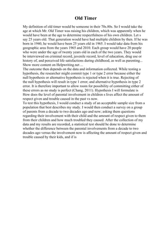 Old Timer
My definition of old timer would be someone in their 70s.80s. So I would take the
age at which Mr. Old Timer was raising his children, which was apparently when he
would have been at the age to determine respectfulness of his own children. Let s
say 25 years old. That generation would have had multiple children by then. If he was
born in 1940, he would have been 25 years old in 1965. I would take data from his
geographic area from the years 1965 and 2010. Each group would have 20 people
who were under the age of twenty years old in each of the two years. They would
be interviewed on criminal record, juvenile record, level of education, drug use or
history of, and perceived life satisfactions during childhood, as well as parenting...
Show more content on Helpwriting.net ...
The outcome then depends on the data and information collected. While testing a
hypothesis, the researcher might commit type 1 or type 2 error because either the
null hypothesis or alternative hypothesis is rejected when it is true. Rejecting of
the null hypothesis will result in type 1 error; and alternative hypothesis in type 2
error. It is therefore important to allow room for possibility of committing either of
these errors as no study is perfect (Chang, 2011). Hypothesis I will formulate is
How does the level of parental involvement in children s lives affect the amount of
respect given and trouble caused in the past vs now.
To test this hypothesis, I would conduct a study of an acceptable sample size from a
population that best describes my study. I would then conduct a survey on a group
of parents from a decade to two decades ago and now; asking them questions
regarding their involvement with their child and the amount of respect given to them
from their children and how much troubled they caused. After the collection of my
data and my results are recorded, a statistical test should be done to determine
whether the difference between the parental involvements from a decade to two
decades ago versus the involvement now is affecting the amount of respect given and
trouble caused by their kids, and if is
 