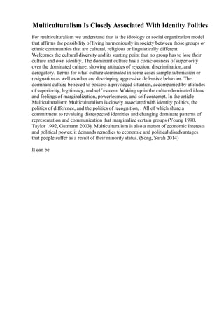Multiculturalism Is Closely Associated With Identity Politics
For multiculturalism we understand that is the ideology or social organization model
that affirms the possibility of living harmoniously in society between those groups or
ethnic communities that are cultural, religious or linguistically different.
Welcomes the cultural diversity and its starting point that no group has to lose their
culture and own identity. The dominant culture has a consciousness of superiority
over the dominated culture, showing attitudes of rejection, discrimination, and
derogatory. Terms for what culture dominated in some cases sample submission or
resignation as well as other are developing aggressive defensive behavior. The
dominant culture believed to possess a privileged situation, accompanied by attitudes
of superiority, legitimacy, and self esteem. Waking up in the culturedominated ideas
and feelings of marginalization, powerlessness, and self contempt. In the article
Multiculturalism: Multiculturalism is closely associated with identity politics, the
politics of difference, and the politics of recognition, . All of which share a
commitment to revaluing disrespected identities and changing dominate patterns of
representation and communication that marginalize certain groups (Young 1990,
Taylor 1992, Gutmann 2003). Multiculturalism is also a matter of economic interests
and political power; it demands remedies to economic and political disadvantages
that people suffer as a result of their minority status. (Song, Sarah 2014)
It can be
 