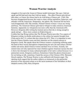 Woman Warrior Analysis
struggles to live up to the Asian or Chinese model stereotype. She says, I did not
speak and felt bad each time that I did not speak.... The other Chinese girls did not
talk either, so I knew the silence had to do with being a Chinese girl . (166). She
becomes disappointed because she wants to share similar aspirations, behaviors, and
attitudes with the Americans. Disparately, she admits, My American life has been
such disappointed, (45). She remarks, Normal Chinese women s voices are strong
and bossy. We American Chinese girls had to whisper to make ourselves American
feminine. Apparently we whispered even more softly than the Americans (69).
However, Kingston after writing her memoir proves that she is strong enough to
speak and get ... Show more content on Helpwriting.net ...
Cynthia Sau ling Wong realizes that The Woman Warrior provides Two aspects of
Kingston writing, its double ambivalence to the culture her parents brought from
China and to the U.S. culture that also claims her (87). Thus, it is important to note
that the Chinese females issues and their identities are the central concern in
Kingston s book. She speaks about the Chinese women s everlasting suffering under
the hand of their society throughout companioning her new life and culture with her
mother old stories about Chinese women and their lives in China. Actually, her
memoir does not only represent her inner rebellion against American racism, but also
it shows her disrespect to many cultural principles in her native culture because it is a
patriarchal society. Kingston confesses, Sometimes I hated the ghosts [Americans]
for not letting us talk; sometimes I hated the secrecy of the Chinese (183). Marianne
Hirsch explains, The Woman Warrior is also suffused with feminist anger. The
opening myth suggest that the author subjects as strenuously to the patriarchal
practices of her ancestral culture as to the racist treatment of her forefathers in their
adopted country (240). Here, Kingston
 