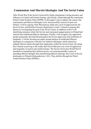 Communism And Marxist Ideologies And The Soviet Union
After World War II the Soviet Union led by Stalin maintained a strong presence and
influence in Central and Eastern Europe, specifically, Poland through the communist
Polish United Workers Party (PZPR). In this paper I aim to address the reason why
communism and Marxist ideologies were unsuccessfully received in post war
Poland. I will be arguing *that Marxismwas made into a tool of oppression by the
Soviet Union, and therefore became illegitimate in itself. I intend on arguing this
theory by investigating the goal of the Soviet Union. In addition to this I will
identifying instances where the Soviets and communist puppet parties in Poland had
strayed from traditional Marxist ideologies. Finally I will recognize the opposition
groups and parties that had formed against the Soviet oppression and instillment of
inequality. I will be focusing my paper around analysis of traditional Marxist
ideologies in comparison with post war Stalinist ideologies which claimed to
embody Marxist ideals through their implication within the Soviet Union. By doing
this I intend on proving to the reader that Soviet Marxism was a tool of oppression
and inequality in eastern and central Europe. The Soviet Union post World War II
intended on expanding their political power via communismunder a guise of
spreading Marxist thought; thus transforming Marxist ideology into a tool of Soviet
domination in Poland (Aleksandrowicz, 101). They did this through the Polish
United Workers Party (PZPR) a
 