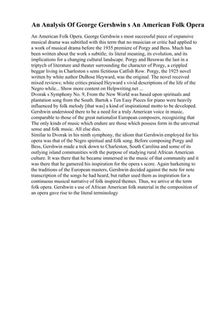 An Analysis Of George Gershwin s An American Folk Opera
An American Folk Opera. George Gershwin s most successful piece of expansive
musical drama was subtitled with this term that no musician or critic had applied to
a work of musical drama before the 1935 premiere of Porgy and Bess. Much has
been written about the work s subtitle; its literal meaning, its evolution, and its
implications for a changing cultural landscape. Porgy and Besswas the last in a
triptych of literature and theater surrounding the character of Porgy, a crippled
beggar living in Charleston s semi fictitious Catfish Row. Porgy, the 1925 novel
written by white author DuBose Heyward, was the original. The novel received
mixed reviews; white critics praised Heyward s vivid descriptions of the life of the
Negro while... Show more content on Helpwriting.net ...
Dvorak s Symphony No. 9, From the New World was based upon spirituals and
plantation song from the South. Bartok s Ten Easy Pieces for piano were heavily
influenced by folk melody [that was] a kind of inspirational motto to be developed.
Gershwin understood there to be a need for a truly American voice in music,
comparable to those of the great nationalist European composers, recognizing that
The only kinds of music which endure are those which possess form in the universal
sense and folk music. All else dies.
Similar to Dvorak in his ninth symphony, the idiom that Gershwin employed for his
opera was that of the Negro spiritual and folk song. Before composing Porgy and
Bess, Gershwin made a trek down to Charleston, South Carolina and some of its
outlying island communities with the purpose of studying rural African American
culture. It was there that he became immersed in the music of that community and it
was there that he garnered his inspiration for the opera s score. Again harkening to
the traditions of the European masters, Gershwin decided against the note for note
transcription of the songs he had heard, but rather used them as inspiration for a
continuous musical narrative of folk inspired themes. Thus, we arrive at the term
folk opera. Gershwin s use of African American folk material in the composition of
an opera gave rise to the literal terminology
 