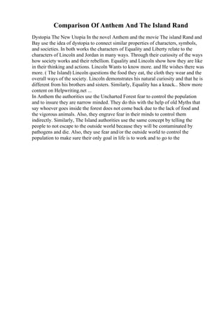 Comparison Of Anthem And The Island Rand
Dystopia The New Utopia In the novel Anthem and the movie The island Rand and
Bay use the idea of dystopia to connect similar properties of characters, symbols,
and societies. In both works the characters of Equality and Liberty relate to the
characters of Lincoln and Jordan in many ways. Through their curiosity of the ways
how society works and their rebellion. Equality and Lincoln show how they are like
in their thinking and actions. Lincoln Wants to know more. and He wishes there was
more. ( The Island) Lincoln questions the food they eat, the cloth they wear and the
overall ways of the society. Lincoln demonstrates his natural curiosity and that he is
different from his brothers and sisters. Similarly, Equality has a knack... Show more
content on Helpwriting.net ...
In Anthem the authorities use the Uncharted Forest fear to control the population
and to insure they are narrow minded. They do this with the help of old Myths that
say whoever goes inside the forest does not come back due to the lack of food and
the vigorous animals. Also, they engrave fear in their minds to control them
indirectly. Similarly, The Island authorities use the same concept by telling the
people to not escape to the outside world because they will be contaminated by
pathogens and die. Also, they use fear and/or the outside world to control the
population to make sure their only goal in life is to work and to go to the
 