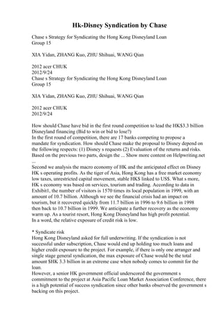 Hk-Disney Syndication by Chase
Chase s Strategy for Syndicating the Hong Kong Disneyland Loan
Group 15
XIA Yidan, ZHANG Kuo, ZHU Shihuai, WANG Qian
2012 acer CHUK
2012/9/24
Chase s Strategy for Syndicating the Hong Kong Disneyland Loan
Group 15
XIA Yidan, ZHANG Kuo, ZHU Shihuai, WANG Qian
2012 acer CHUK
2012/9/24
How should Chase have bid in the first round competition to lead the HK$3.3 billion
Disneyland financing (Bid to win or bid to lose?)
In the first round of competition, there are 17 banks competing to propose a
mandate for syndication. How should Chase make the proposal to Disney depend on
the following respects: (1) Disney s requests (2) Evaluation of the returns and risks.
Based on the previous two parts, design the ... Show more content on Helpwriting.net
...
Second we analysis the macro economy of HK and the anticipated effect on Disney
HK s operating profits. As the tiger of Asia, Hong Kong has a free market economy
low taxes, unrestricted capital movement, stable HK$ linked to US$. What s more,
HK s economy was based on services, tourism and trading. According to data in
Exhibit1, the number of visitors is 1570 times its local population in 1999, with an
amount of 10.7 billion. Although we see the financial crisis had an impact on
tourism, but it recovered quickly from 11.7 billion in 1996 to 9.6 billion in 1998
then back to 10.7 billion in 1999. We anticipate a further recovery as the economy
warm up. As a tourist resort, Hong Kong Disneyland has high profit potential.
In a word, the relative exposure of credit risk is low.
* Syndicate risk
Hong Kong Disneyland asked for full underwriting. If the syndication is not
successful under subscription, Chase would end up holding too much loans and
higher credit exposure to the project. For example, if there is only one arranger and
single stage general syndication, the max exposure of Chase would be the total
amount $HK 3.3 billion in an extreme case when nobody comes to commit for the
loan.
However, a senior HK government official underscored the government s
commitment to the project at Asia Pacific Loan Market Association Conference, there
is a high potential of success syndication since other banks observed the government s
backing on this project.
 