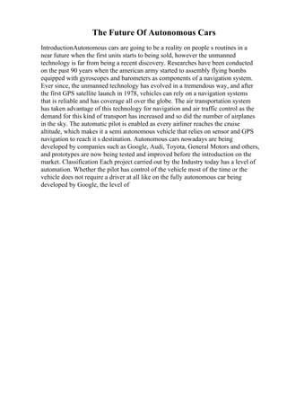 The Future Of Autonomous Cars
IntroductionAutonomous cars are going to be a reality on people s routines in a
near future when the first units starts to being sold, however the unmanned
technology is far from being a recent discovery. Researches have been conducted
on the past 90 years when the american army started to assembly flying bombs
equipped with gyroscopes and barometers as components of a navigation system.
Ever since, the unmanned technology has evolved in a tremendous way, and after
the first GPS satellite launch in 1978, vehicles can rely on a navigation systems
that is reliable and has coverage all over the globe. The air transportation system
has taken advantage of this technology for navigation and air traffic control as the
demand for this kind of transport has increased and so did the number of airplanes
in the sky. The automatic pilot is enabled as every airliner reaches the cruise
altitude, which makes it a semi autonomous vehicle that relies on sensor and GPS
navigation to reach it s destination. Autonomous cars nowadays are being
developed by companies such as Google, Audi, Toyota, General Motors and others,
and prototypes are now being tested and improved before the introduction on the
market. Classification Each project carried out by the Industry today has a level of
automation. Whether the pilot has control of the vehicle most of the time or the
vehicle does not require a driver at all like on the fully autonomous car being
developed by Google, the level of
 