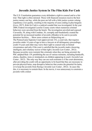 Juvenile Justice System In The Film Kids For Cash
The U.S. Constitution guarantees every defendant a right to counsel and to a fair
trial. That right is often rationed. Those with financial resources receive the best
justice money can buy, while the poor are left with a little justice system valuing
expediency over quality, resulting in the majority of cases ending in plea bargains
(Love, 2017). Kids for Cash is a judicial scandal that was investigated. In the year
2009, Federal investigated Luzerne County courts where numerous criminal
behaviors were unveiled from the bench. The investigation unveiled and exposed
Ciavarella, 58, along with Conahan, 56, corruptly and fraudulently created the
potential for an increased number of juvenile offenders to be sent to juvenile
detention facilities, ... Show more content on Helpwriting.net ...
The Pennsylvania Supreme Court approved rule 152, a court rule, that requires
juveniles under 14 years of age to have a lawyers at all delinquency proceedings;
youth 14 years and older may waive their right to counsel only in limited
circumstance and only if the court is satisfied that the juvenile made a knowing,
intelligent, and voluntary waiver of that right ( Juvenile Law Center , 2012) .
Because juveniles were restraint like criminals when they are being arrested, the
PSC adopted Rule 139, prohibiting the use of various restraints, including handcuffs,
chains, shackles, irons or straitjackets on children appearing in court ( Juvenile Law
Center , 2012) . The only way they can use such restraints is if the court determines,
after providing the youth with an opportunity to be heard that they are necessary to
prevent physical harm, stop disruptive behavior that creates the potential for harm,
or to keep the juvenile from fleeing ( Juvenile Law Center , 2012) . In cases like
this, it is necessary to restrain them. In the movie, it was unnecessary to constrain a
juvenile with a minor
 