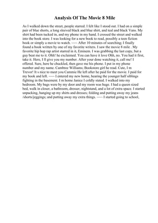 Analysis Of The Movie 8 Mile
As I walked down the street, people starred. I felt like I stood out. I had on a simple
pair of blue shorts, a long sleeved black and blue shirt, and teal and black Vans. My
shirt had been tucked in, and my phone in my hand. I crossed the street and walked
into the book store. I was looking for a new book to read, possibly a teen fiction
book or simply a movie to watch. ~~~ After 10 minutes of searching; I finally
found a book written by one of my favorite writers. I saw the movie 8 mile . My
favorite hip hop rap artist starred in it, Eminem. I was grabbing the last copy, but a
guy beat me to it. Ohh! he exclaimed. You can have it love Ohh, no. You had it first,
take it. Here, I ll give you my number. After your done watching it, call me! I
offered. Sure, here he chuckled, then gave me his phone. I put in my phone
number and my name. Cambree Williams; Bookstore girl he read. Cute, I m
Trevor! It s nice to meet you Cammie He left after he paid for the movie. I paid for
my book and left. ~~~ I entered my new home, hearing the younger half siblings
fighting in the basement. I m home Janice I coldly stated. I walked into my
bedroom. My bags were by my door and my room was huge. I had a queen sized
bed, walk in closer, a bathroom, dresser, nightstand, and a lot of extra space. I started
unpacking, hanging up my shirts and dresses; folding and putting away my jeans
/shorts/jeggings; and putting away my extra things. ~~~ I started going to school,
 