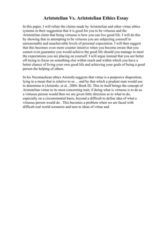 Aristotelian Vs. Aristotelian Ethics Essay
In this paper, I will refute the claims made by Aristotelian and other virtue ethics
systems in their suggestion that it is good for you to be virtuous and the
Aristotelian claim that being virtuous is how you can live good life. I will do this
by showing that in attempting to be virtuous you are subjecting yourself to
unreasonable and unachievable levels of personal expectation. I will then suggest
that this becomes even more counter intuitive when you become aware that you
cannot even guarantee you would achieve the good life should you manage to meet
the expectations you are placing on yourself. I will argue instead that you are better
off trying to focus on something else within reach and within which you have a
better chance of living your own good life and achieving your goals of being a good
person the helping of others.
In his Nicomachean ethics Aristotle suggests that virtue is a purposive disposition,
lying in a mean that is relative to us ... and by that which a prudent man would use
to determine it (Aristotle. et al., 2004: Book II). This in itself brings the concept of
Aristotelian virtue to its most concerning trait; if doing what is virtuous is to do as
a virtuous person would then we are given little direction as to what to do,
especially on a circumstantial basis, beyond a difficult to define idea of what a
virtuous person would do . This becomes a problem when we are faced with
difficult real world scenarios and turn to ideas of virtue and
 