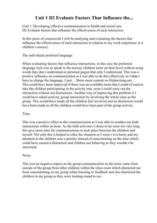 Unit 1 D2 Evaluate Factors Thar Influence the...
Unit 1: Developing effective communication in health and social care
D2 Evaluate factors that influence the effectiveness of each interaction.
In this piece of coursework I will be analysing and evaluating the factors that
influence the effectiveness of each interaction in relation to my work experience in a
children s nursery.
The individuals preferred language
When evaluating factors that influence interactions, in this case the preferred
language style was to speak to the nursery children more on their level without using
words they don t understand or personal jargon that only I understood. This was a
positive influence on communication as I was able to do this effectively as I didn t
have to change the language, I just ... Show more content on Helpwriting.net ...
This could have been improved if there was an available room that I could of used to
take the children participating in the activity into, were I could carry out the
interaction without out distractions. Another way of improving this problem is I
could have asked used my group interaction by involving the whole class as the
group. This would have made all the children feel involved and no distraction would
have been made as all the children would have been part of the group activity.
Time
This was a positive effect to the communication as I was able to conduct my both
interactions within an hour. As the both activities I chose to do were not very long
this give more time for communications to tack place between the children and
myself. Not only this it helped to relax the situation as I wasn t in a hurry and my
attention to the children was a priority instead of concentrating on the time which
could have caused a distraction and children not behaving as they wouldn t be
interested.
Noise
This was an negative aspect on the group communication as the noise came from
outside of the group from other children within the class room which distracted me
from concentrating on my group when listening to feedback and also distracted the
children in my group as they were looking round to see
 