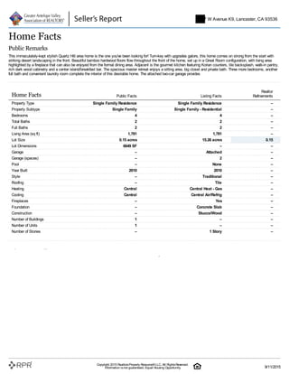 Home Facts
Public Remarks
This immaculately-kept stylish Quartz Hill area home is the one you've been looking for! Turn-key with upgrades galore, this home comes on strong from the start with
striking desert landscaping in the front. Beautiful bamboo hardwood floors flow throughout the front of the home, set up in a Great Room configuration, with living area
highlighted by a fireplace that can also be enjoyed from the formal dining area. Adjacent is the gourmet kitchen featuring Korian counters, tile backsplash, walk-in pantry,
rich dark wood cabinetry and a center island/breakfast bar. The spacious master retreat enjoys a sitting area, big closet and private bath. Three more bedrooms, another
full bath and convenient laundry room complete the interior of this desirable home. The attached two-car garage provides
Home Facts Public Facts Listing Facts
Realtor
Refinements
Property Type Single Family Residence Single Family Residence –
Property Subtype Single Family Single Family - Residential –
Bedrooms 4 4 –
Total Baths 2 2 –
Full Baths 2 2 –
Living Area (sq ft) 1,781 1,781 –
Lot Size 0.15 acres 15.26 acres 0.15
Lot Dimensions 6649 SF – –
Garage – Attached –
Garage (spaces) – 2 –
Pool – None –
Year Built 2010 2010 –
Style – Traditional –
Roofing – Tile –
Heating Central Central Heat - Gas –
Cooling Central Central Air/Refrig –
Fireplaces – Yes –
Foundation – Concrete Slab –
Construction – Stucco/Wood –
Number of Buildings 1 – –
Number of Units 1 – –
Number of Stories – 1 Story –
Homeowner Facts
Owner Name (Public) Edgar Christopher R
Mailing Address 5747 W Avenue K9 Lancaster CA 93536-5632
Owner Occupied Y
Current Lender KBA MORTGAGE LLC
Original Loan Amt. $213,000
5747 W Avenue K9, Lancaster, CA 93536
Copyright 2015 RealtorsProperty Resource®LLC. All RightsReserved.
Information isnot guaranteed. Equal Housing Opportunity. 9/11/2015
 
