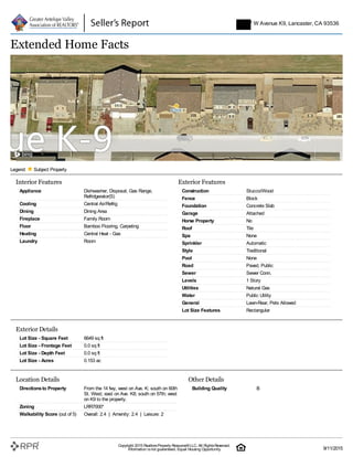 Interior Features
Appliance Dishwasher, Disposal, Gas Range,
Refridgerator(S)
Cooling Central Air/Refrig
Dining Dining Area
Fireplace Family Room
Floor Bamboo Flooring, Carpeting
Heating Central Heat - Gas
Laundry Room
Exterior Features
Construction Stucco/Wood
Fence Block
Foundation Concrete Slab
Garage Attached
Horse Property No
Roof Tile
Spa None
Sprinkler Automatic
Style Traditional
Pool None
Road Paved, Public
Sewer Sewer Conn.
Levels 1 Story
Utilities Natural Gas
Water Public Utility
General Lawn-Rear, Pets Allowed
Lot Size Features Rectangular
Exterior Details
Lot Size - Square Feet 6649 sq ft
Lot Size - Frontage Feet 0.0 sq ft
Lot Size - Depth Feet 0.0 sq ft
Lot Size - Acres 0.153 ac
Location Details
Directionsto Property From the 14 fwy, west on Ave. K; south on 60th
St. West; east on Ave. K8; south on 57th; west
on K9 to the property.
Zoning LRR7000*
Walkability Score (out of 5) Overall: 2.4 | Amenity: 2.4 | Leisure: 2
Other Details
Building Quality B
Extended Home Facts
Legend: Subject Property
5747 W Avenue K9, Lancaster, CA 93536
Copyright 2015 RealtorsProperty Resource®LLC. All RightsReserved.
Information isnot guaranteed. Equal Housing Opportunity. 9/11/2015
 