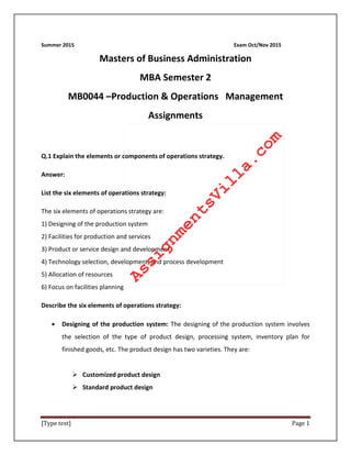 [Type text] Page 1
Summer 2015 Exam Oct/Nov 2015
Masters of Business Administration
MBA Semester 2
MB0044 –Production & Operations Management
Assignments
Q.1 Explain the elements or components of operations strategy.
Answer:
List the six elements of operations strategy:
The six elements of operations strategy are:
1) Designing of the production system
2) Facilities for production and services
3) Product or service design and development
4) Technology selection, development, and process development
5) Allocation of resources
6) Focus on facilities planning
Describe the six elements of operations strategy:
• Designing of the production system: The designing of the production system involves
the selection of the type of product design, processing system, inventory plan for
finished goods, etc. The product design has two varieties. They are:
 Customized product design
 Standard product design
AssignmentsVilla.com
 