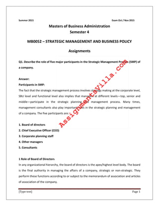 [Type text] Page 1
Summer 2015 Exam Oct / Nov 2015
Masters of Business Administration
Semester 4
MB0052 – STRATEGIC MANAGEMENT AND BUSINESS POLICY
Assignments
Q1. Describe the role of five major participants in the Strategic Management Process (SMP) of
a company.
Answer:
Participants in SMP:
The fact that the strategic management process involves strategy making at the corporate level,
SBU level and functional level also implies that managers at different levels—top, senior and
middle—participate in the strategic planning and management process. Many times,
management consultants also play important roles in the strategic planning and management
of a company. The five participants are:
1. Board of directors
2. Chief Executive Officer (CEO)
3. Corporate planning staff
4. Other managers
5. Consultants
1 Role of Board of Directors
In any organizational hierarchy, the board of directors is the apex/highest level body. The board
is the final authority in managing the affairs of a company, strategic or non-strategic. They
perform these functions according to or subject to the memorandum of association and articles
of association of the company.
AssignmentsVilla.com
 